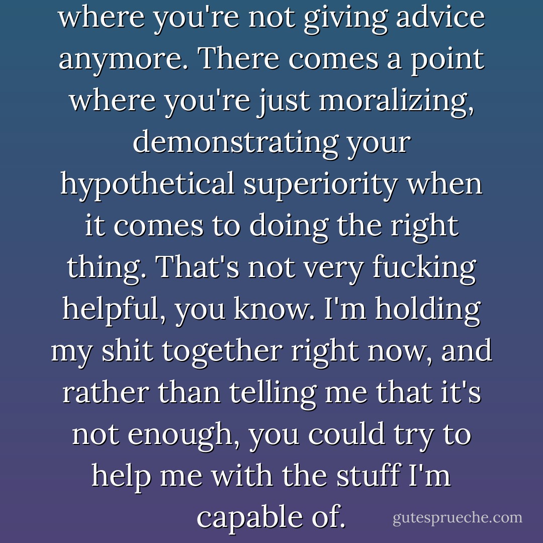 You know, there comes a point where you're not giving advice anymore. There comes a point where you're just moralizing, demonstrating your hypothetical superiority when it comes to doing the right thing. That's not very fucking helpful, you know. I'm holding my shit together right now, and rather than telling me that it's not enough, you could try to help me with the stuff I'm capable of. - Cory Doctorow