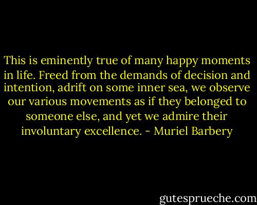 This is eminently true of many happy moments in life. Freed from the demands of decision and intention, adrift on some inner sea, we observe our various movements as if they belonged to someone else, and yet we admire their involuntary excellence. - Muriel Barbery