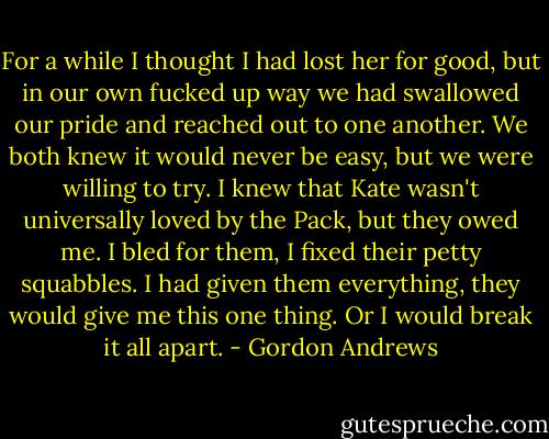 For a while I thought I had lost her for good, but in our own fucked up way we had<br />swallowed our pride and reached out to one another. We both knew it would never be easy, but<br />we were willing to try. I knew that Kate wasn't universally loved by the Pack, but they owed me.<br />I bled for them, I fixed their petty squabbles. I had given them everything, they would give me<br />this one thing. Or I would break it all apart. - Gordon Andrews