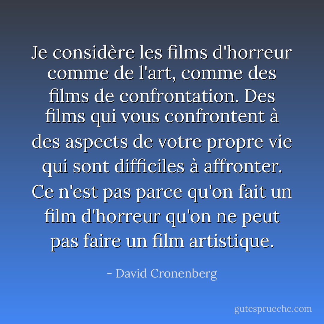Je considère les films d'horreur comme de l'art, comme des films de confrontation. Des films qui vous confrontent à des aspects de votre propre vie qui sont difficiles à affronter. Ce n'est pas parce qu'on fait un film d'horreur qu'on ne peut pas faire un film artistique. - David Cronenberg