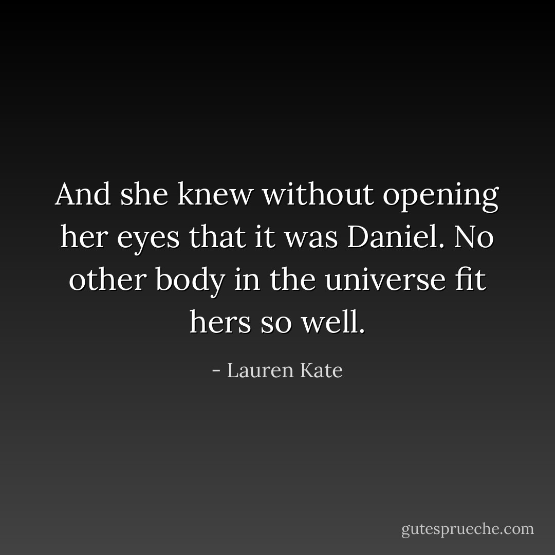 And she knew without opening her eyes that it was Daniel. No other body in the universe fit hers so well. - Lauren Kate
