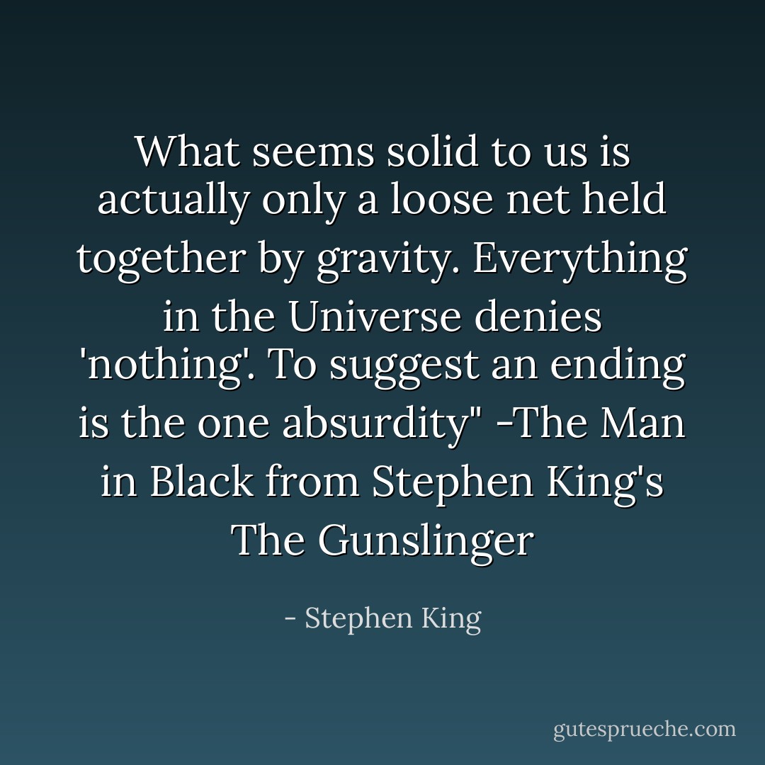 What seems solid to us is actually only a loose net held together by gravity. Everything in the Universe denies 'nothing'. To suggest an ending is the one absurdity" -The Man in Black from Stephen King's The Gunslinger - Stephen King
