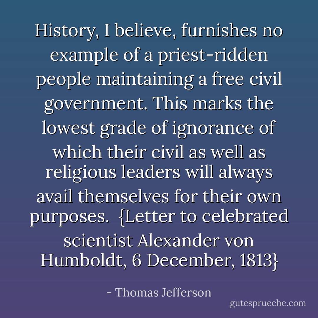 History, I believe, furnishes no example of a priest-ridden people maintaining a free civil government. This marks the lowest grade of ignorance of which their civil as well as religious leaders will always avail themselves for their own purposes.<br /><br />{<i>Letter to celebrated scientist <a href="https://www.goodreads.com/author/show/303739.Alexander_von_Humboldt" title="Alexander von Humboldt" rel="nofollow noopener">Alexander von Humboldt</a>, 6 December, 1813</i>} - Thomas Jefferson