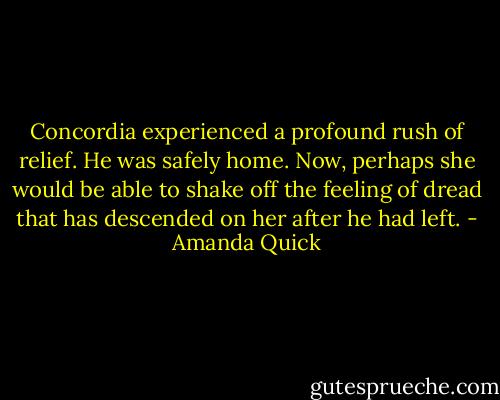 Concordia experienced a profound rush of relief. He was safely home. Now, perhaps she would be able to shake off the feeling of dread that has descended on her after he had left. - Amanda Quick