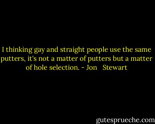 I thinking gay and straight people use the same putters, it's not a matter of putters but a matter of hole selection. - Jon   Stewart