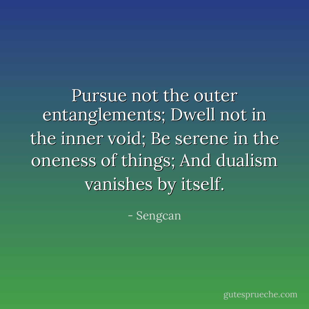 Pursue not the outer entanglements; Dwell not in the inner void; Be serene in the oneness of things; And dualism vanishes by itself. - Sengcan