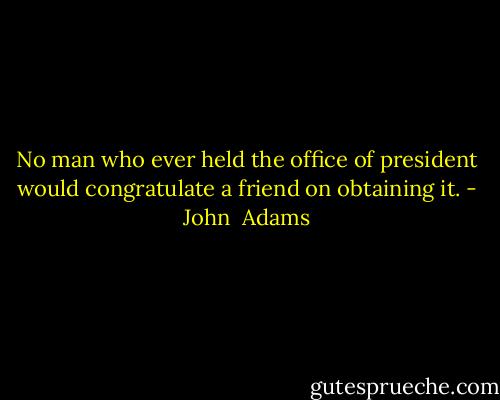 No man who ever held the office of president would congratulate a friend on obtaining it. - John  Adams