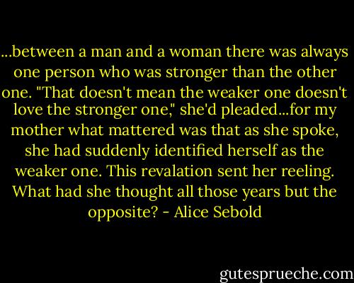 ...between a man and a woman there was always one person who was stronger than the other one. "That doesn't mean the weaker one doesn't love the stronger one," she'd pleaded...for my mother what mattered was that as she spoke, she had suddenly identified herself as the weaker one. This revalation sent her reeling. What had she thought all those years but the opposite? - Alice Sebold