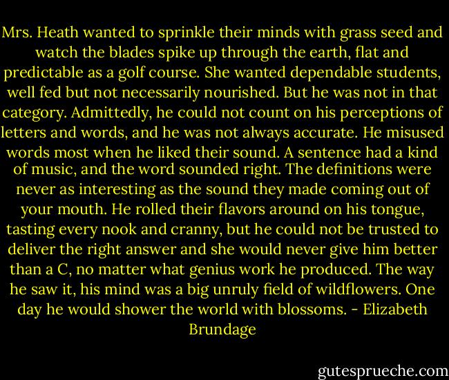 Mrs. Heath wanted to sprinkle their minds with grass seed and watch the blades spike up through the earth, flat and predictable as a golf course. She wanted dependable students, well fed but not necessarily nourished. But he was not in that category. Admittedly, he could not count on his perceptions of letters and words, and he was not always accurate. He misused words most when he liked their sound. A sentence had a kind of music, and the word sounded right. The definitions were never as interesting as the sound they made coming out of your mouth. He rolled their flavors around on his tongue, tasting every nook and cranny, but he could not be trusted to deliver the right answer and she would never give him better than a C, no matter what genius work he produced. The way he saw it, his mind was a big unruly field of wildflowers. One day he would shower the world with blossoms. - Elizabeth Brundage