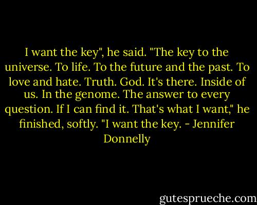 I want the key", he said. "The key to the universe. To life. To the future and the past. To love and hate. Truth. God. It's there. Inside of us. In the genome. The answer to every question. If I can find it. That's what I want," he finished, softly. "I want the key. - Jennifer Donnelly