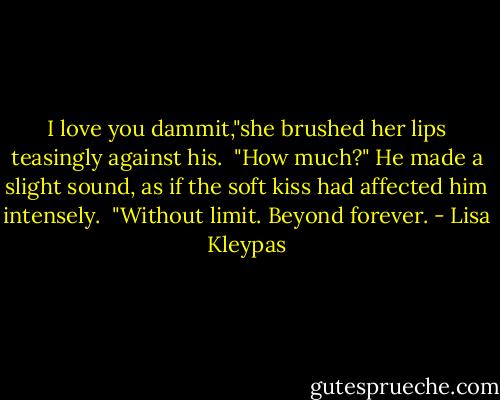 I love you dammit,"she brushed her lips teasingly against his.<br /><br />"How much?" He made a slight sound, as if the soft kiss had affected him intensely.<br /><br />"Without limit. Beyond forever. - Lisa Kleypas