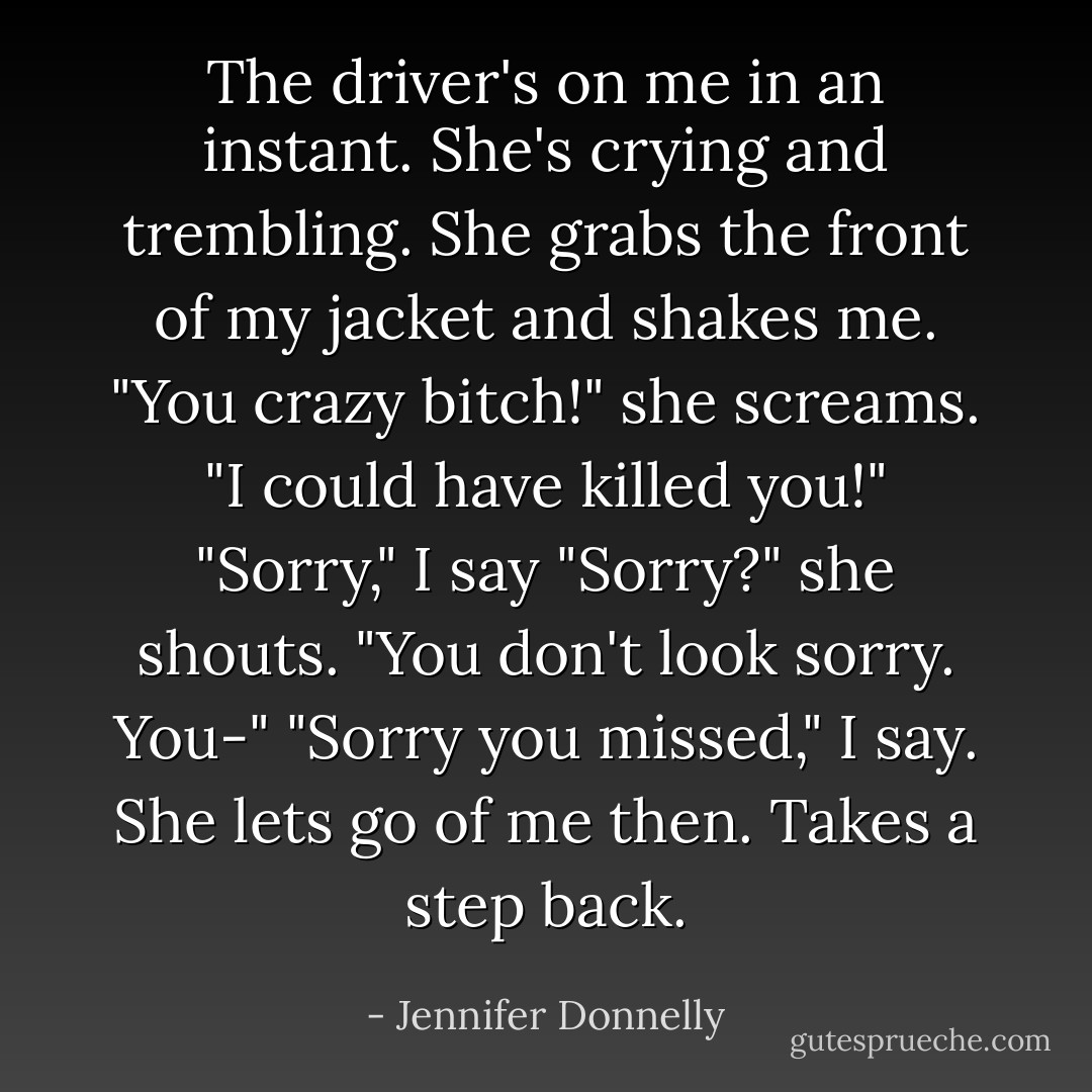 The driver's on me in an instant. She's crying and trembling. She grabs the front of my jacket and shakes me. "You crazy bitch!" she screams. "I could have killed you!"<br />"Sorry," I say<br />"Sorry?" she shouts. "You don't look sorry. You-"<br />"Sorry you missed," I say.<br />She lets go of me then. Takes a step back. - Jennifer Donnelly