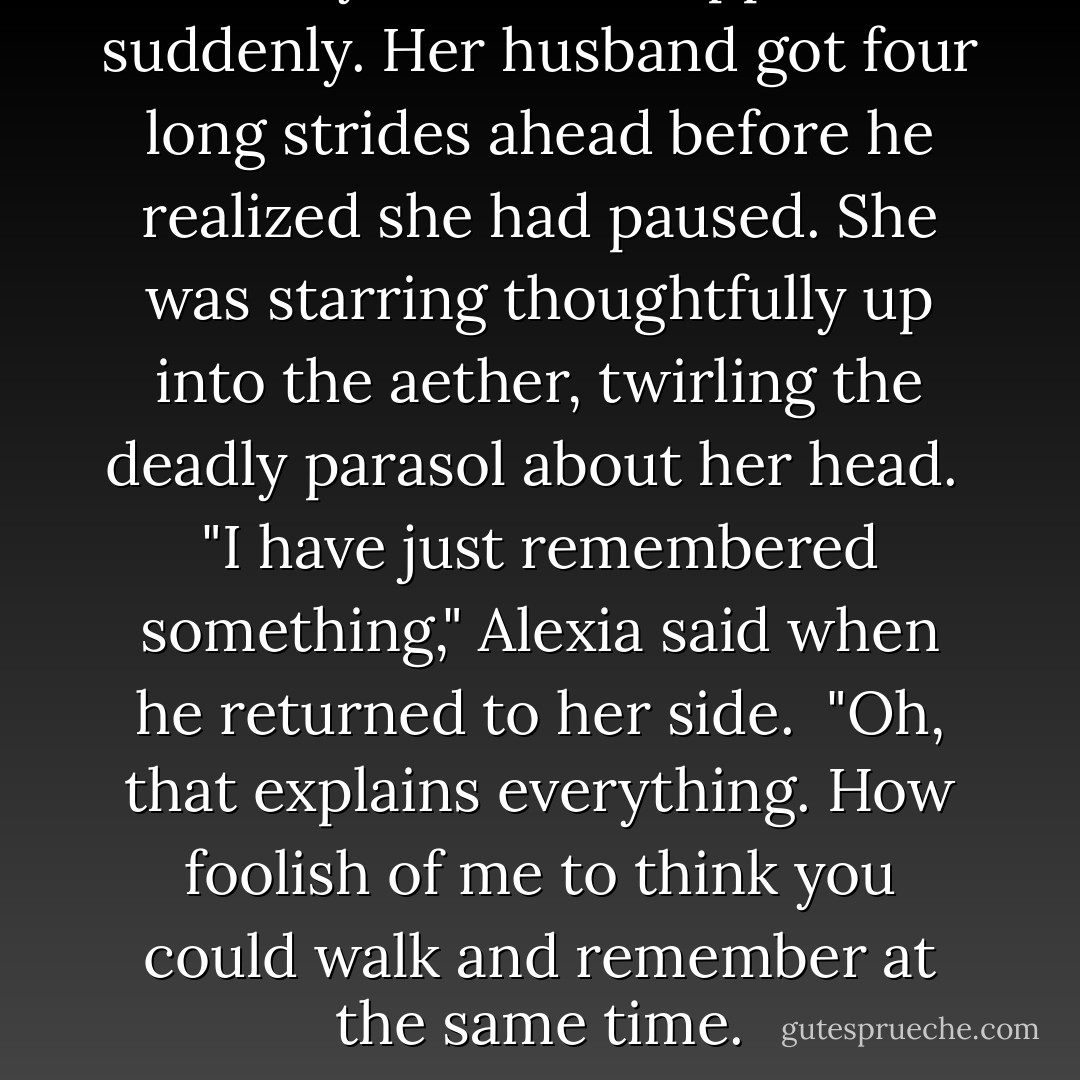 Lady Maccon stopped suddenly. Her husband got four long strides ahead before he realized she had paused. She was starring thoughtfully up into the aether, twirling the deadly parasol about her head.<br /><br />"I have just remembered something," Alexia said when he returned to her side.<br /><br />"Oh, that explains everything. How foolish of me to think you could walk and remember at the same time. - Gail Carriger