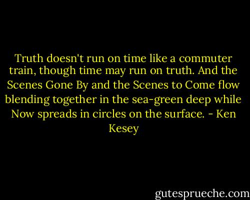 Truth doesn't run on time like a commuter train, though time may run on truth. And the Scenes Gone By and the Scenes to Come flow blending together in the sea-green deep while Now spreads in circles on the surface. - Ken Kesey