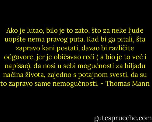 Ako je lutao, bilo je to zato, što za neke ljude uopšte nema pravog puta.<br />Kad bi ga pitali, šta zapravo kani postati, davao bi različite odgovore, jer je običavao reći ( a bio je to već i napisao), da nosi u sebi mogućnosti za hiljadu načina života, zajedno s potajnom svesti, da su to zapravo same nemogućnosti. - Thomas Mann