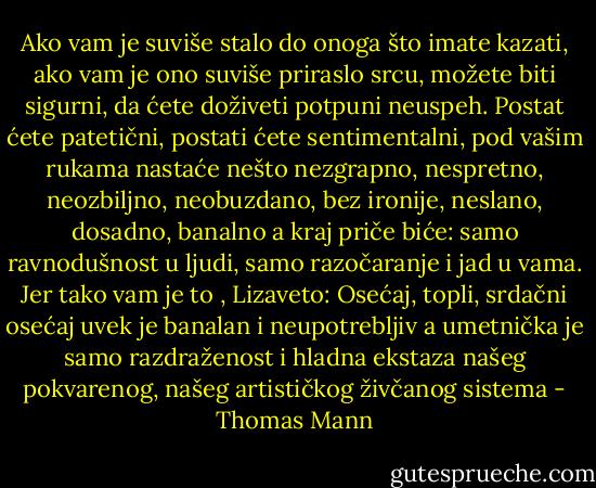 Ako vam je suviše stalo do onoga što imate kazati, ako vam je ono suviše priraslo srcu, možete biti sigurni, da ćete doživeti potpuni neuspeh. Postat ćete patetični, postati ćete sentimentalni, pod vašim rukama nastaće nešto nezgrapno, nespretno, neozbiljno, neobuzdano, bez ironije, neslano, dosadno, banalno a kraj priče biće: samo ravnodušnost u ljudi, samo razočaranje i jad u vama.<br />Jer tako vam je to , Lizaveto: Osećaj, topli, srdačni osećaj uvek je banalan i neupotrebljiv a umetnička je samo razdraženost i hladna ekstaza našeg pokvarenog, našeg artističkog živčanog sistema - Thomas Mann