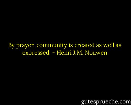 By prayer, community is created as well as expressed. - Henri J.M. Nouwen