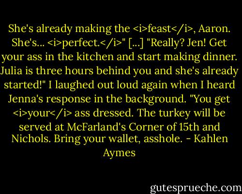 She's already making the <i>feast</i>, Aaron. She's... <i>perfect.</i>"<br />[...]<br />"Really? Jen! Get your ass in the kitchen and start making dinner. Julia is three hours behind you and she's already started!"<br />I laughed out loud again when I heard Jenna's response in the background. "You get <i>your</i> ass dressed. The turkey will be served at McFarland's Corner of 15th and Nichols. Bring your wallet, asshole. - Kahlen Aymes