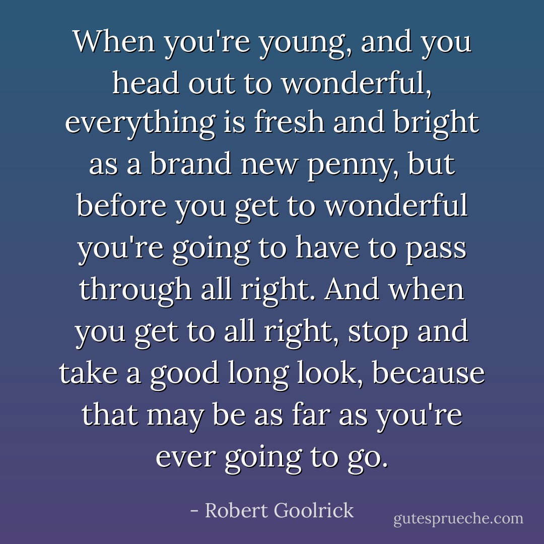 When you're young, and you head out to wonderful, everything is fresh and bright as a brand new penny, but before you get to wonderful you're going to have to pass through all right. And when you get to all right, stop and take a good long look, because that may be as far as you're ever going to go. - Robert Goolrick