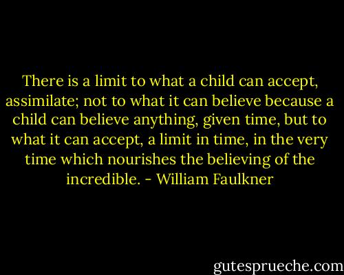 There is a limit to what a child can accept, assimilate; not to what it can believe because a child can believe anything, given time, but to what it can accept, a limit in time, in the very time which nourishes the believing of the incredible. - William Faulkner