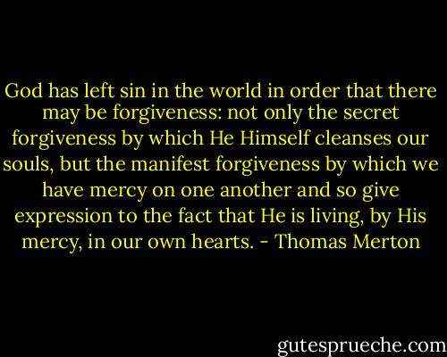 God has left sin in the world in order that there may be forgiveness: not only the secret forgiveness by which He Himself cleanses our souls, but the manifest forgiveness by which we have mercy on one another and so give expression to the fact that He is living, by His mercy, in our own hearts. - Thomas Merton