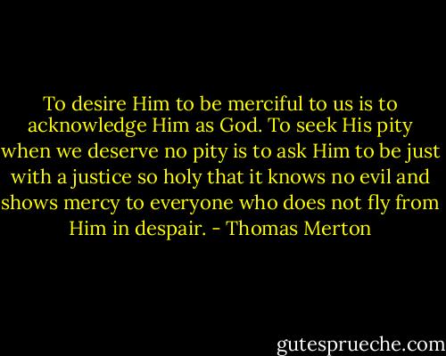 To desire Him to be merciful to us is to acknowledge Him as God. To seek His pity when we deserve no pity is to ask Him to be just with a justice so holy that it knows no evil and shows mercy to everyone who does not fly from Him in despair. - Thomas Merton