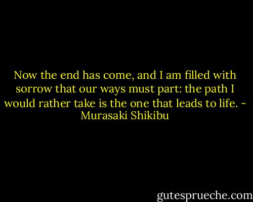 Now the end has come, and I am filled with sorrow that our ways must part: the path I would rather take is the one that leads to life. - Murasaki Shikibu