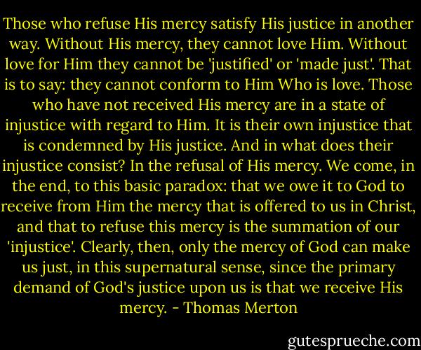 Those who refuse His mercy satisfy His justice in another way. Without His mercy, they cannot love Him. Without love for Him they cannot be 'justified' or 'made just'. That is to say: they cannot conform to Him Who is love. Those who have not received His mercy are in a state of injustice with regard to Him. It is their own injustice that is condemned by His justice. And in what does their injustice consist? In the refusal of His mercy. We come, in the end, to this basic paradox: that we owe it to God to receive from Him the mercy that is offered to us in Christ, and that to refuse this mercy is the summation of our 'injustice'. Clearly, then, only the mercy of God can make us just, in this supernatural sense, since the primary demand of God's justice upon us is that we receive His mercy. - Thomas Merton