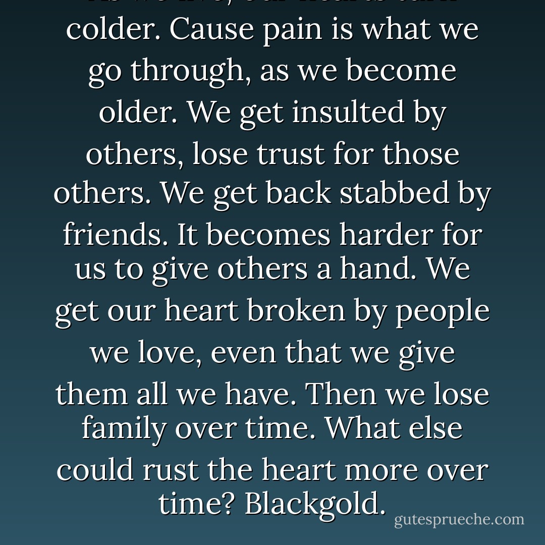 As we live, our hearts turn colder. Cause pain is what we go through, as we become older. We get insulted by others, lose trust for those others. We get back stabbed by friends. It becomes harder for us to give others a hand. We get our heart broken by people we love, even that we give them all we have. Then we lose family over time. What else could rust the heart more over time? Blackgold. - Kanye West