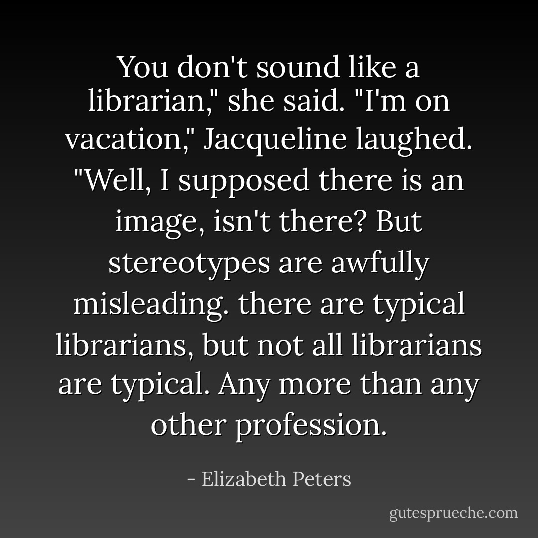 You don't sound like a librarian," she said.<br />"I'm on vacation," Jacqueline laughed. "Well, I supposed there is an image, isn't there? But stereotypes are awfully misleading. there are typical librarians, but not all librarians are typical. Any more than any other profession. - Elizabeth Peters