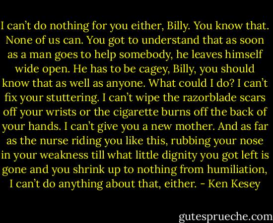 I can’t do nothing for you either, Billy. You know that. None of us can. You got to understand that as soon as a man goes to help somebody, he leaves himself wide open. He has to be cagey, Billy, you should know that as well as anyone. What could I do? I can’t fix your stuttering. I can’t wipe the razorblade scars off your wrists or the cigarette burns off the back of your hands. I can’t give you a new mother. And as far as the nurse riding you like this, rubbing your nose in your weakness till what little dignity you got left is gone and you shrink up to nothing from humiliation, I can’t do anything about that, either. - Ken Kesey
