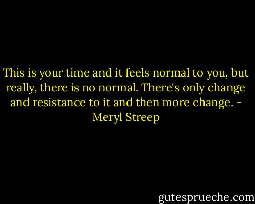 This is your time and it feels normal to you, but really, there is no normal. There's only change and resistance to it and then more change. - Meryl Streep
