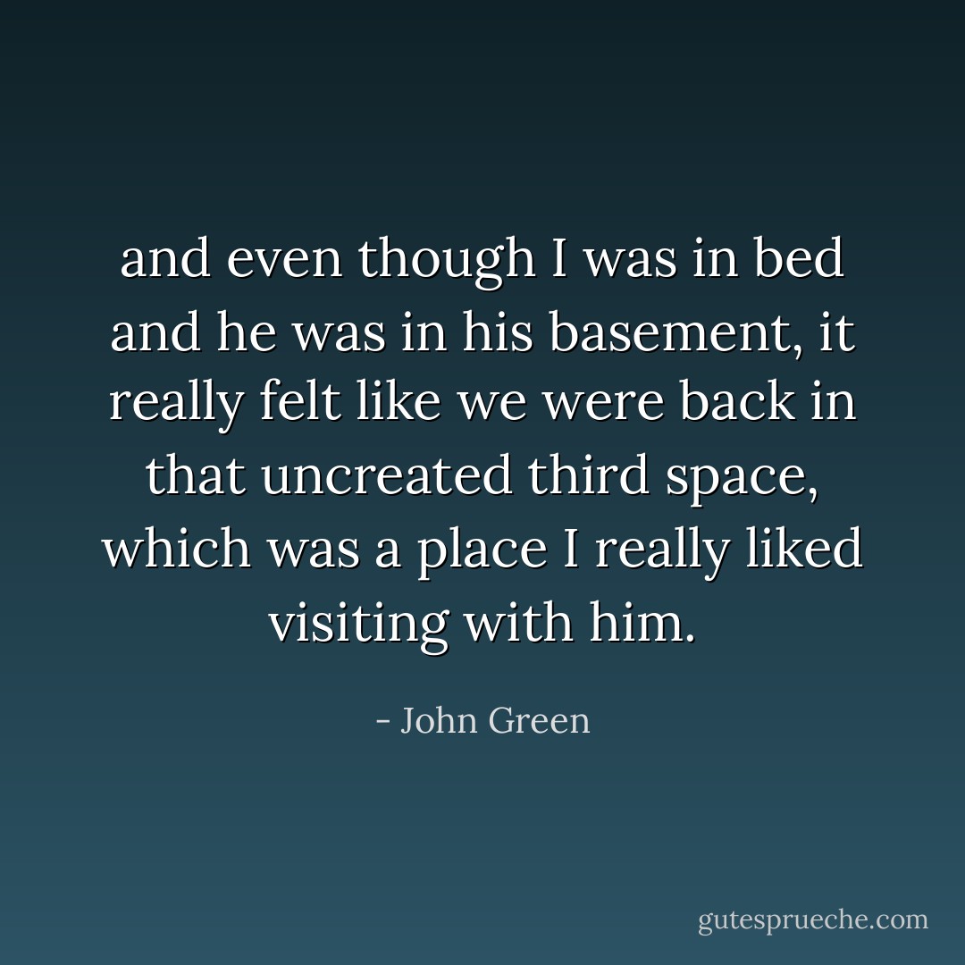 and even though I was in bed and he was in his basement, it really felt like we were back in that uncreated third space, which was a place I really liked visiting with him. - John Green