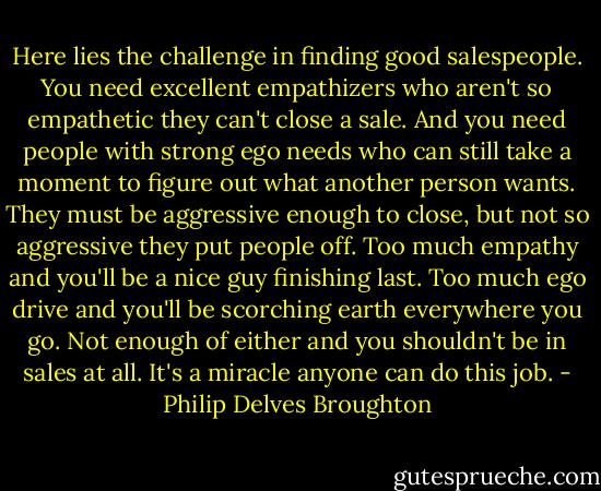 Here lies the challenge in finding good salespeople. You need excellent empathizers who aren't so empathetic they can't close a sale. And you need people with strong ego needs who can still take a moment to figure out what another person wants. They must be aggressive enough to close, but not so aggressive they put people off. Too much empathy and you'll be a nice guy finishing last. Too much ego drive and you'll be scorching earth everywhere you go. Not enough of either and you shouldn't be in sales at all. It's a miracle anyone can do this job. - Philip Delves Broughton