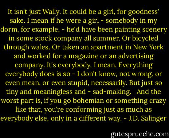 It isn't just Wally. It could be a girl, for goodness' sake. I mean if he were a girl - somebody in my dorm, for example, - he'd have been painting scenery in some stock company all summer. Or bicycled through wales. Or taken an apartment in New York and worked for a magazine or an advertising company. It's everybody, I mean. Everything everybody does is so - I don't know, not wrong, or even mean, or even stupid, necessarily. But just so tiny and meaningless and - sad-making. <br /><br />And the worst part is, if you go bohemian or something crazy like that, you're conforming just as much as everybody else, only in a different way. - J.D. Salinger