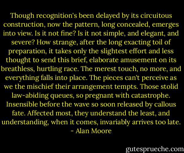 Though recognition's been delayed by its circuitous construction, now the pattern, long concealed, emerges into view. Is it not fine? Is it not simple, and elegant, and severe? How strange, after the long exacting toil of preparation, it takes only the slightest effort and less thought to send this brief, elaborate amusement on its breathless, hurtling race. The merest touch, no more, and everything falls into place. The pieces can't perceive as we the mischief their arrangement tempts. Those stolid law-abiding queues, so pregnant with catastrophe. Insensible before the wave so soon released by callous fate. Affected most, they understand the least, and understanding, when it comes, invariably arrives too late. - Alan Moore
