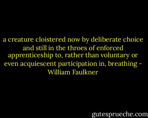 a creature cloistered now by deliberate choice and still in the throes of enforced apprenticeship to, rather than voluntary or even acquiescent participation in, breathing - William Faulkner