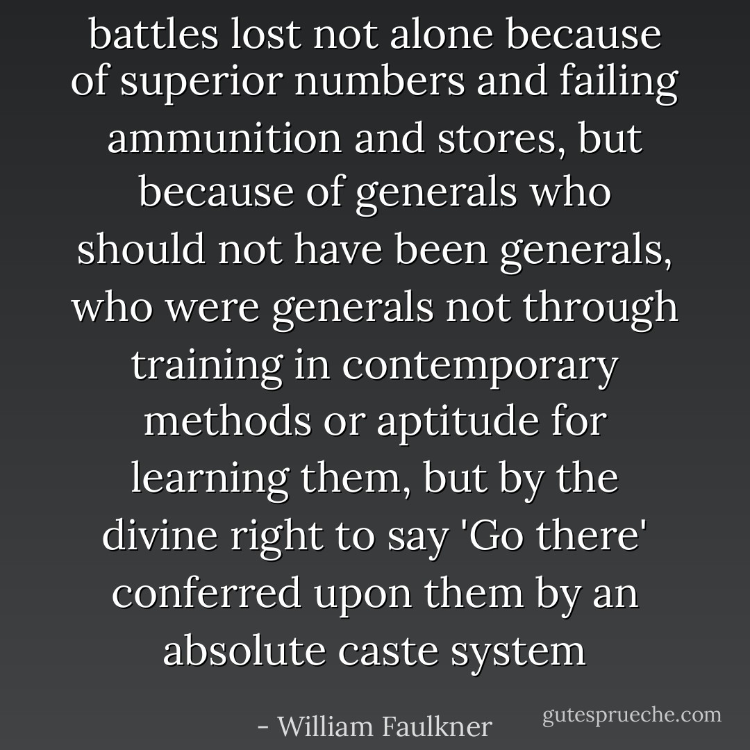 battles lost not alone because of superior numbers and failing ammunition and stores, but because of generals who should not have been generals, who were generals not through training in contemporary methods or aptitude for learning them, but by the divine right to say 'Go there' conferred upon them by an absolute caste system - William Faulkner