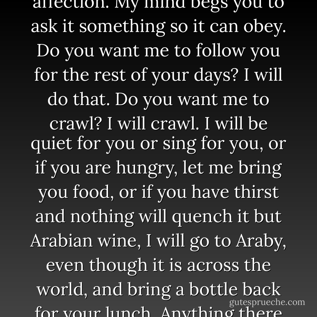 There is no room in my body for anything but you. My arms love you, my ears adore you, my knees shake with blind affection. My mind begs you to ask it something so it can obey. Do you want me to follow you for the rest of your days? I will do that. Do you want me to crawl? I will crawl. I will be quiet for you or sing for you, or if you are hungry, let me bring you food, or if you have thirst and nothing will quench it but Arabian wine, I will go to Araby, even though it is across the world, and bring a bottle back for your lunch. Anything there is that I can do for you, I will do for you; anything there is that I cannot do, I will learn to do. - William Goldman