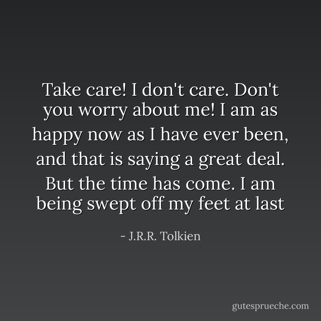 Take care! I don't care. Don't you worry about me! I am as happy now as I have ever been, and that is saying a great deal. But the time has come. I am being swept off my feet at last - J.R.R. Tolkien