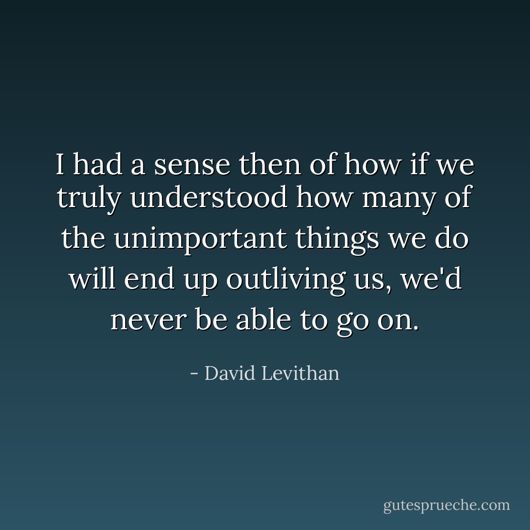 I had a sense then of how if we truly understood how many of the unimportant things we do will end up outliving us, we'd never be able to go on. - David Levithan