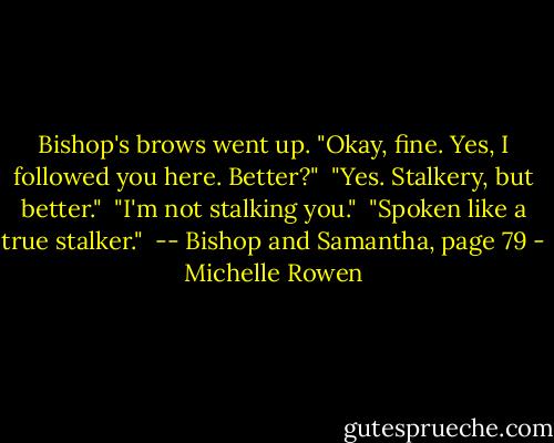 Bishop's brows went up. "Okay, fine. Yes, I followed you here. Better?"<br /><br />"Yes. Stalkery, but better."<br /><br />"I'm not stalking you."<br /><br />"Spoken like a true stalker."<br /><br />-- Bishop and Samantha, page 79 - Michelle Rowen