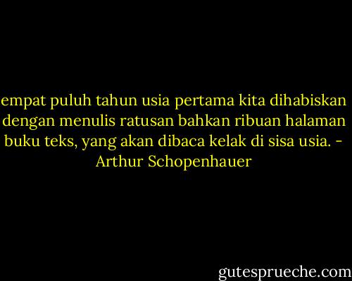 empat puluh tahun usia pertama kita dihabiskan dengan menulis ratusan bahkan ribuan halaman buku teks, yang akan dibaca kelak di sisa usia. - Arthur Schopenhauer