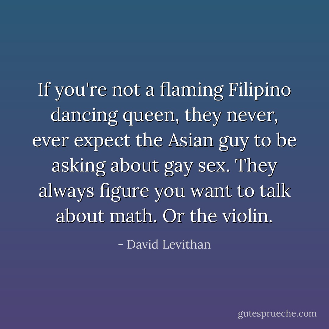 If you're not a flaming Filipino dancing queen, they never, ever expect the Asian guy to be asking about gay sex. They always figure you want to talk about math. Or the violin. - David Levithan