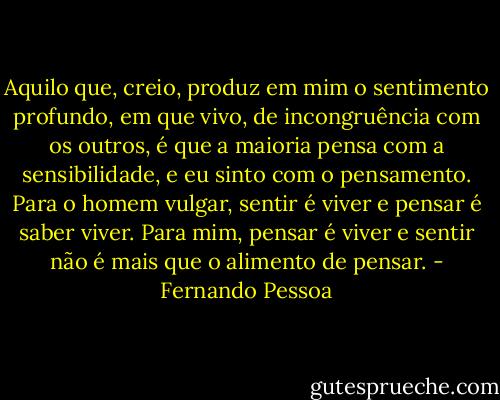 Aquilo que, creio, produz em mim o sentimento profundo, em que vivo, de incongruência com os outros, é que a maioria pensa com a sensibilidade, e eu sinto com o pensamento.<br />Para o homem vulgar, sentir é viver e pensar é saber viver. Para mim, pensar é viver e sentir não é mais que o alimento de pensar. - Fernando Pessoa
