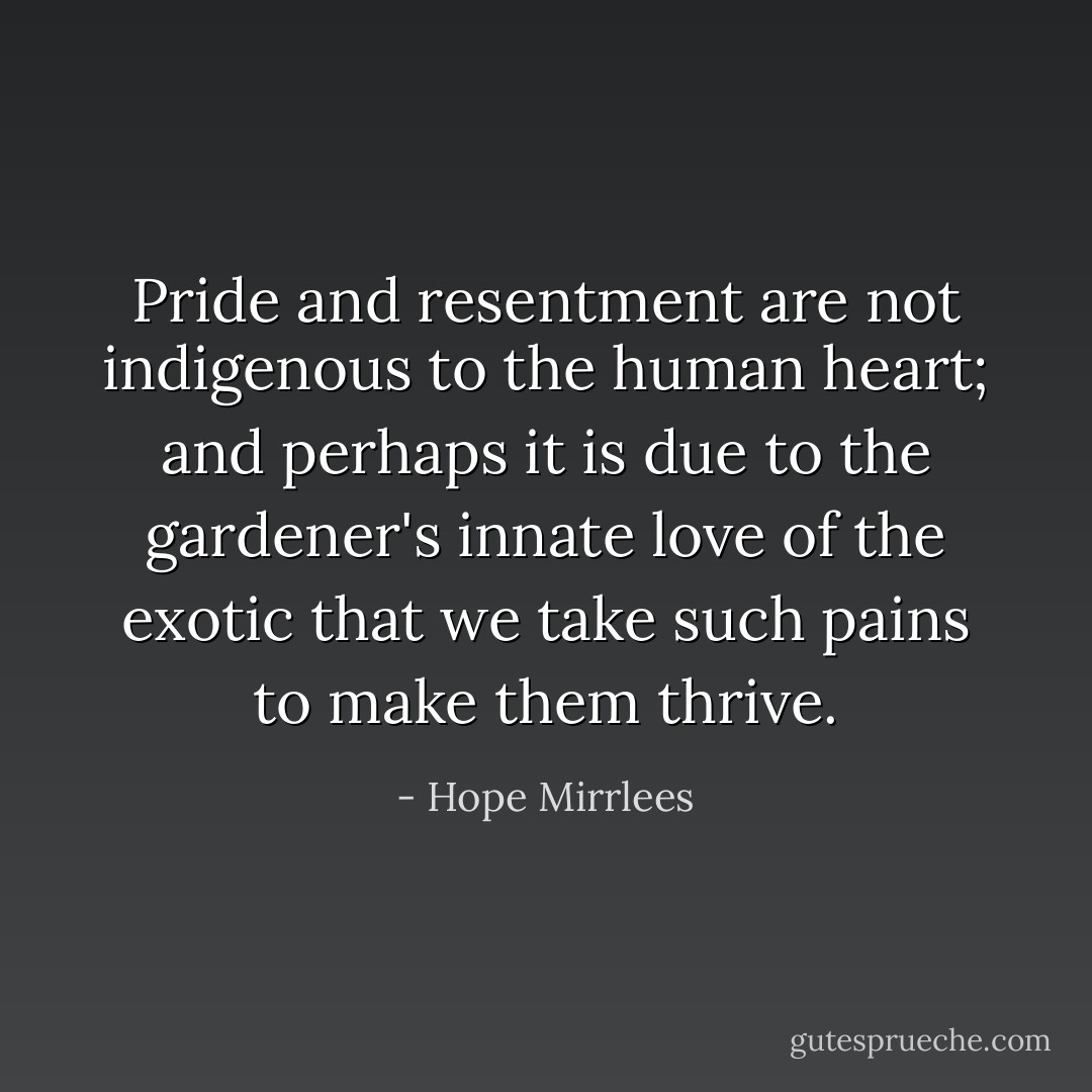 Pride and resentment are not indigenous to the human heart; and perhaps it is due to the gardener's innate love of the exotic that we take such pains to make them thrive. - Hope Mirrlees