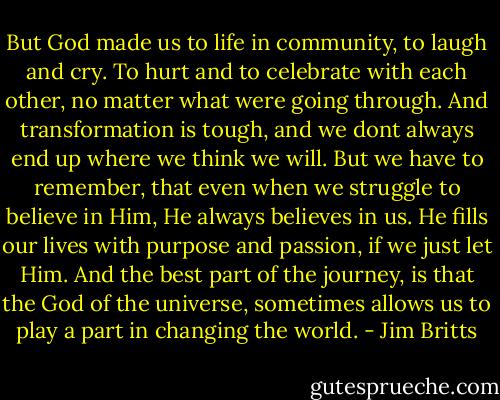 But God made us to life in community, to laugh and cry. To hurt and to celebrate with each other, no matter what were going through.<br />And transformation is tough, and we dont always end up where we think we will.<br />But we have to remember, that even when we struggle to believe in Him, He always believes in us.<br />He fills our lives with purpose and passion, if we just let Him.<br />And the best part of the journey, is that the God of the universe, sometimes allows us to play a part in changing the world. - Jim Britts