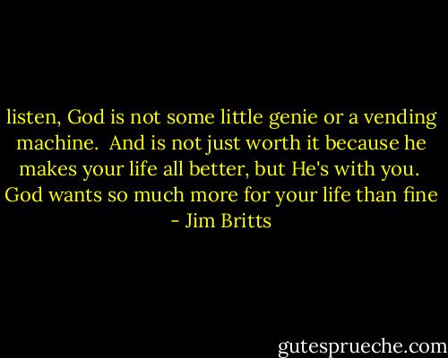listen, God is not some little genie or a vending machine. <br />And is not just worth it because he makes your life all better, but He's with you. <br />God wants so much more for your life than fine - Jim Britts