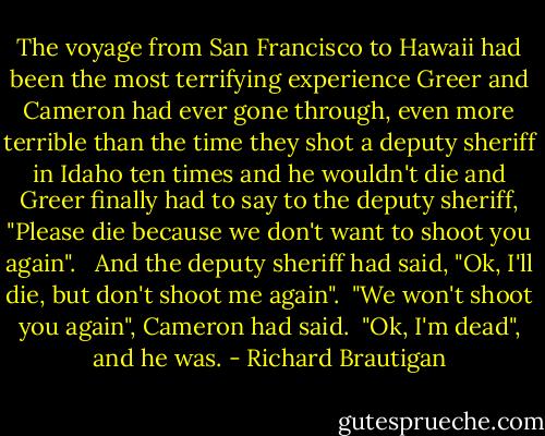 The voyage from San Francisco to Hawaii had been the most terrifying experience Greer and Cameron had ever gone through, even more terrible than the time they shot a deputy sheriff in Idaho ten times and he wouldn't die and Greer finally<br />had to say to the deputy sheriff,<br />"Please die because we don't want to<br />shoot you again". <br /><br />And the deputy sheriff had said, "Ok, I'll die, but don't shoot me again".<br /><br />"We won't shoot you again", Cameron had said.<br /><br />"Ok, I'm dead", and he was. - Richard Brautigan