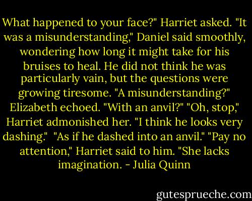 What happened to your face?" Harriet asked.<br />"It was a misunderstanding," Daniel said smoothly, wondering how long it might take for his bruises to heal. He did not think he was particularly vain, but the questions were growing tiresome.<br />"A misunderstanding?" Elizabeth echoed. "With an anvil?"<br />"Oh, stop," Harriet admonished her. "I think he looks very dashing." <br />"As if he dashed into an anvil."<br />"Pay no attention," Harriet said to him. "She lacks imagination. - Julia Quinn